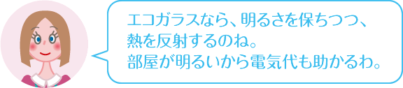 エコガラスなら、明るさを保ちつつ、熱を反射するのね。部屋が明るいから電気代も助かるわ。