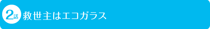 2話 救世主はエコガラス