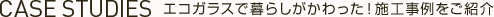 CASE STUDIES -エコガラスで暮らしがかわった！施工事例をご紹介-
