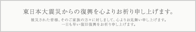 東日本大震災からの復興を心よりお祈り申し上げます。 被災された皆様、そのご家族の方々に対しまして、心よりお見舞い申し上げます。一日も早い復旧復興をお祈り申し上げます。
