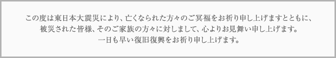 この度は東日本大震災により、亡くなられた方々のご冥福をお祈り申し上げますとともに、被災された皆様、そのご家族の方々に対しまして、心よりお見舞い申し上げます。一日も早い復旧復興をお祈り申し上げます。