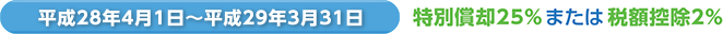 平成28年4月1日〜平成29年3月31日 特別償却25％ または 税額控除2％