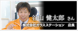 株式会社ガラスステーション　店長 谷山 健太郎さん