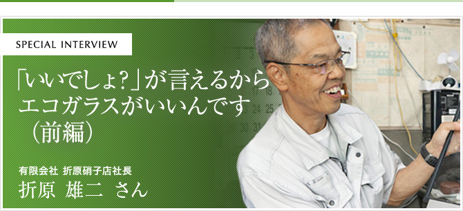 「いいでしょ？」が言えるからエコガラスがいいんです（前編）