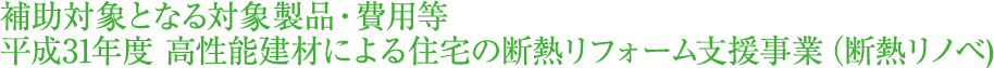 補助対象となる対象製品・費用等　平成31年度 高性能建材による住宅の断熱リフォーム支援事業 (断熱リノベ)