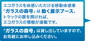 エコガラスを体感いただける移動体感車「ガラスの森号」は動く展示ブース。トラックの扉を開ければ、エコガラスの情報が満載です。「ガラスの森号」は貸し出していますので、お気軽にお申し込みください。 