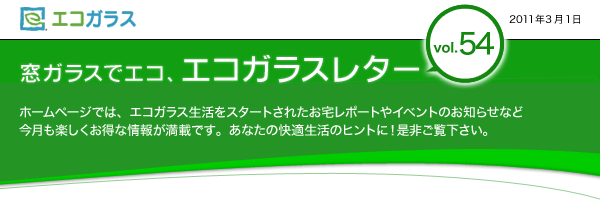 エコガラス　窓ガラスでエコ、エコガラスレター　Vol.54　2011年3月1日　窓ガラスでエコ、エコガラスレターvol.54 ホームページでは、エコガラス生活をスタートされたお宅レポートやイベントのお知らせなど　今月も楽しくお得な情報が満載です。あなたの快適生活のヒントに！是非ご覧下さい。	