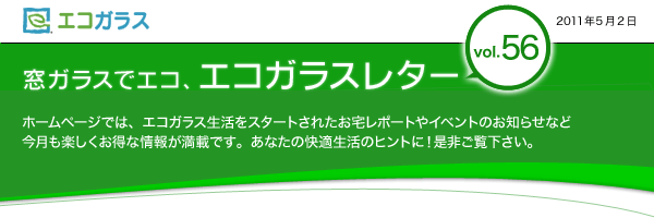 エコガラス　窓ガラスでエコ、エコガラスレター　Vol.56　2011年5月2日　窓ガラスでエコ、エコガラスレターvol.56 ホームページでは、エコガラス生活をスタートされたお宅レポートやイベントのお知らせなど　今月も楽しくお得な情報が満載です。あなたの快適生活のヒントに！是非ご覧下さい。	