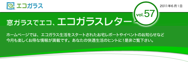 エコガラス　窓ガラスでエコ、エコガラスレター　Vol.57　2011年6月1日　窓ガラスでエコ、エコガラスレターvol.57 ホームページでは、エコガラス生活をスタートされたお宅レポートやイベントのお知らせなど　今月も楽しくお得な情報が満載です。あなたの快適生活のヒントに！是非ご覧下さい。	