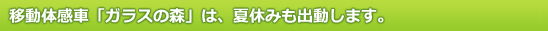 移動体感車「ガラスの森」は、夏休みも出動します。